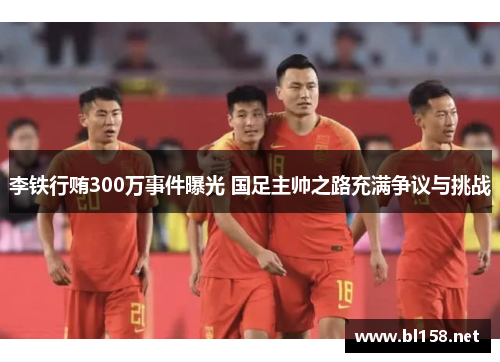 李铁行贿300万事件曝光 国足主帅之路充满争议与挑战