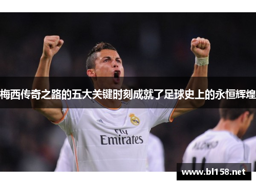 梅西传奇之路的五大关键时刻成就了足球史上的永恒辉煌