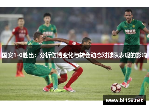 国安1-0胜出：分析伤情变化与转会动态对球队表现的影响