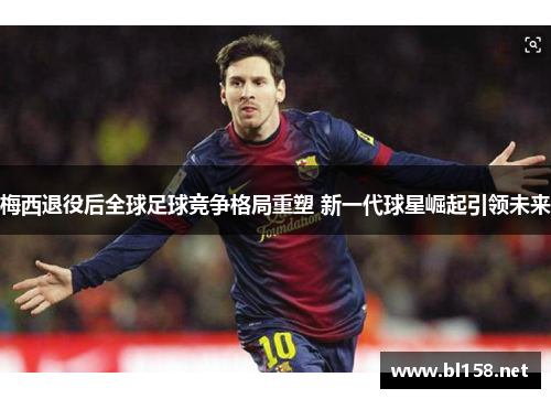 梅西退役后全球足球竞争格局重塑 新一代球星崛起引领未来