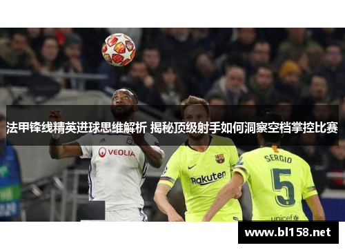 法甲锋线精英进球思维解析 揭秘顶级射手如何洞察空档掌控比赛