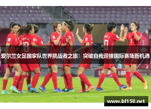 爱尔兰女足国家队世界挑战者之旅:突破自我迎接国际赛场新机遇 爱尔兰女足国家队世界挑战者之旅:突破自我迎接国际赛场新机遇