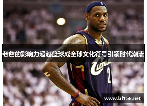 老詹的影响力超越篮球成全球文化符号引领时代潮流