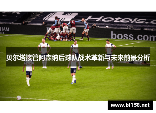 贝尔塔接管阿森纳后球队战术革新与未来前景分析